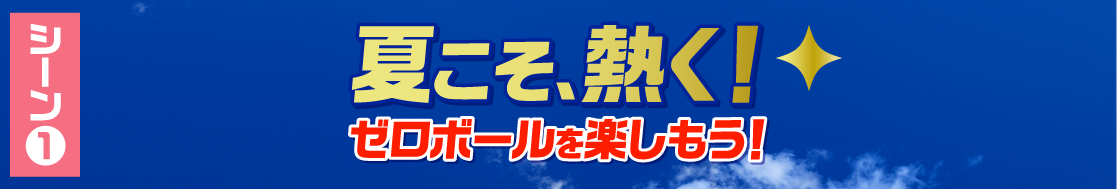 シーン1 夏こそ、熱く！ゼロボールを楽しもう！