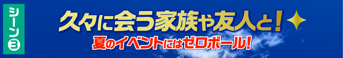 シーン3 久々に会う家族や友人と！夏のイベントにはゼロボール！