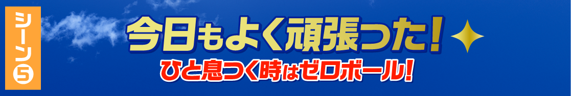 シーン5 今日もよく頑張った！ひと息つく時はゼロボール！