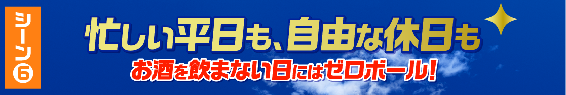 シーン6 忙しい平日も、自由な休日もお酒を飲まない日にはゼロボール！